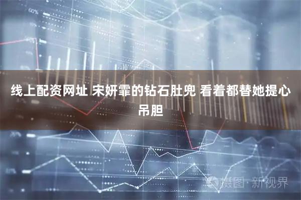 线上配资网址 宋妍霏的钻石肚兜 看着都替她提心吊胆