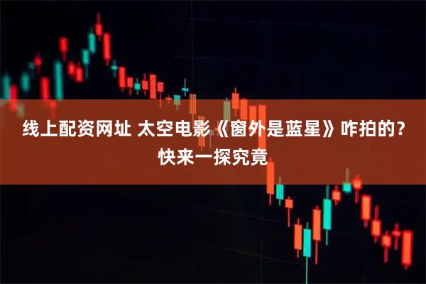 线上配资网址 太空电影《窗外是蓝星》咋拍的？快来一探究竟