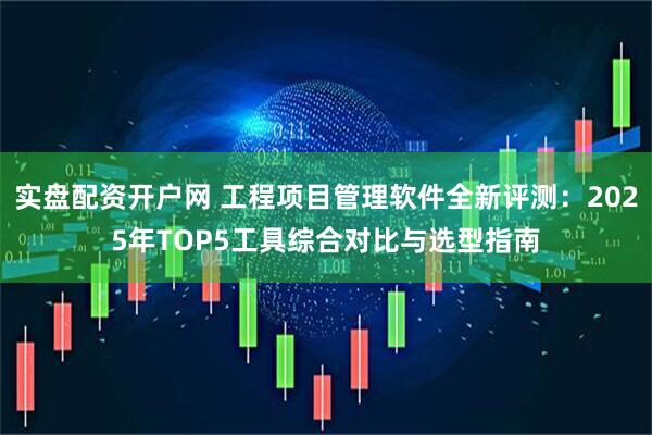 实盘配资开户网 工程项目管理软件全新评测:2025年TOP5工具综合对比与选型指南