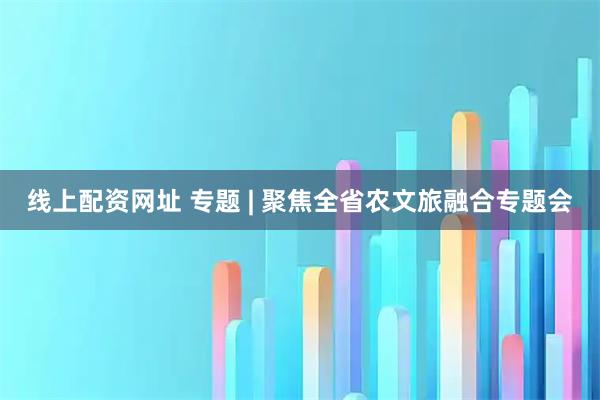 线上配资网址 专题 | 聚焦全省农文旅融合专题会