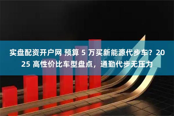 实盘配资开户网 预算 5 万买新能源代步车?2025 高性价比车型盘点,通勤代步无压力