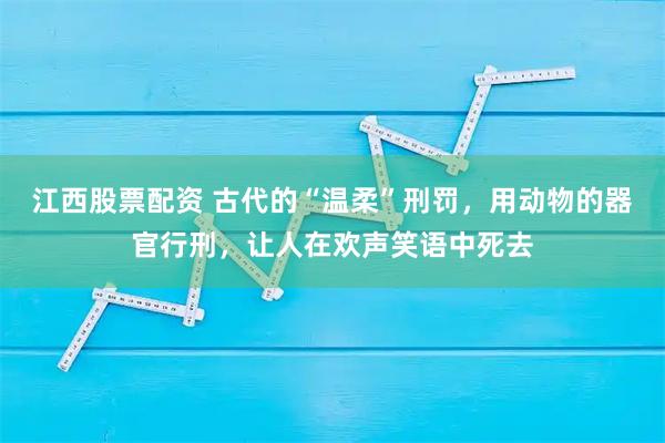 江西股票配资 古代的“温柔”刑罚,用动物的器官行刑,让人在欢声笑语中死去