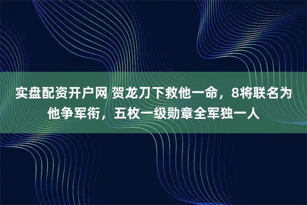 实盘配资开户网 贺龙刀下救他一命,8将联名为他争军衔,五枚一级勋章全军独一人