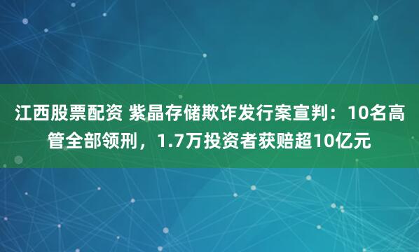 江西股票配资 紫晶存储欺诈发行案宣判：10名高管全部领刑，1.7万投资者获赔超10亿元