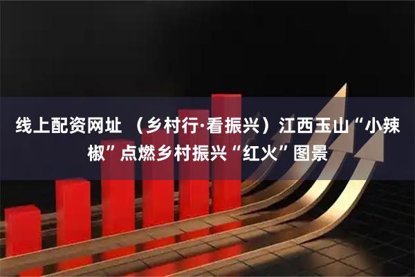 线上配资网址 （乡村行·看振兴）江西玉山“小辣椒”点燃乡村振兴“红火”图景