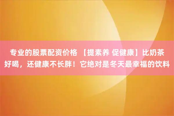 专业的股票配资价格 【提素养 促健康】比奶茶好喝，还健康不长胖！它绝对是冬天最幸福的饮料