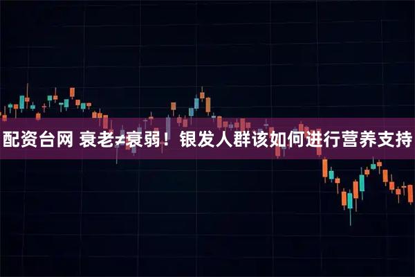 配资台网 衰老≠衰弱！银发人群该如何进行营养支持