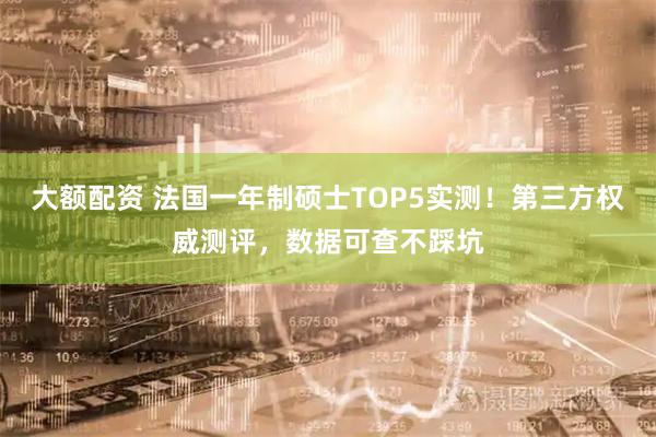 大额配资 法国一年制硕士TOP5实测！第三方权威测评，数据可查不踩坑