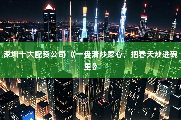 深圳十大配资公司 《一盘清炒菜心，把春天炒进碗里》