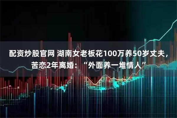 配资炒股官网 湖南女老板花100万养50岁丈夫,苦恋2年离婚:“外面养一堆情人”
