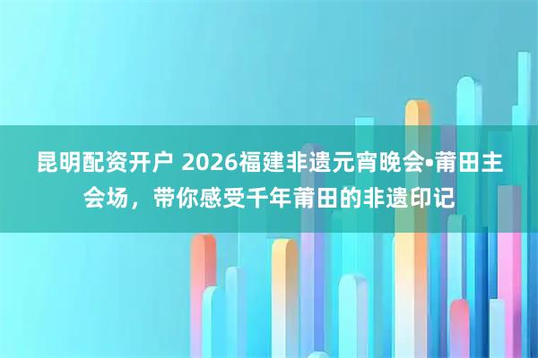 昆明配资开户 2026福建非遗元宵晚会•莆田主会场,带你感受千年莆田的非遗印记