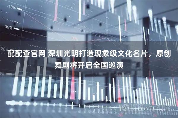 配配查官网 深圳光明打造现象级文化名片,原创舞剧将开启全国巡演