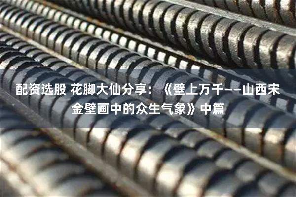 配资选股 花脚大仙分享：《壁上万千——山西宋金壁画中的众生气象》中篇