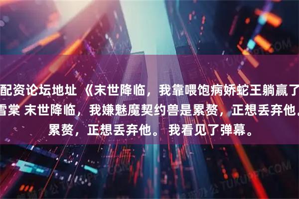 配资论坛地址 《末世降临，我靠喂饱病娇蛇王躺赢了》陆栀妍江驰陆雪棠 　末世降临，我嫌魅魔契约兽是累赘，正想丢弃他。 　　我看见了弹幕。