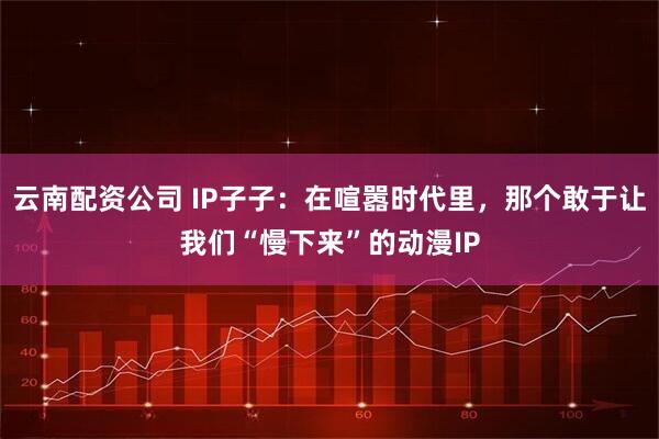 云南配资公司 IP子子：在喧嚣时代里，那个敢于让我们“慢下来”的动漫IP