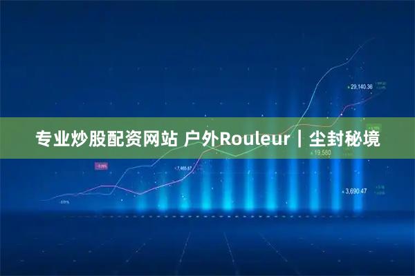 专业炒股配资网站 户外Rouleur|尘封秘境