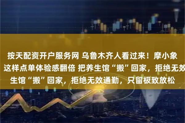 按天配资开户服务网 乌鲁木齐人看过来！摩小象“保姆级”下单攻略，这样点单体验感翻倍 把养生馆“搬”回家，拒绝无效通勤，只留极致放松