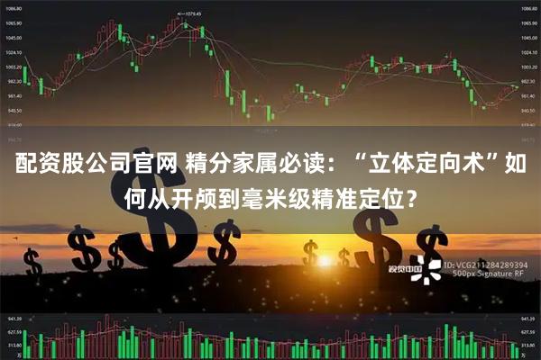 配资股公司官网 精分家属必读：“立体定向术”如何从开颅到毫米级精准定位？