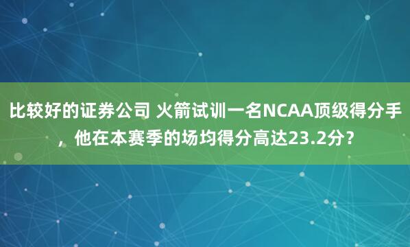 比较好的证券公司 火箭试训一名NCAA顶级得分手,他在本赛季的场均得分高达23.2分?