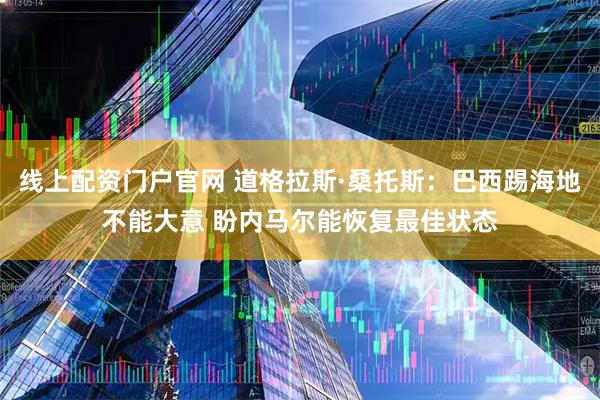 线上配资门户官网 道格拉斯·桑托斯:巴西踢海地不能大意 盼内马尔能恢复最佳状态