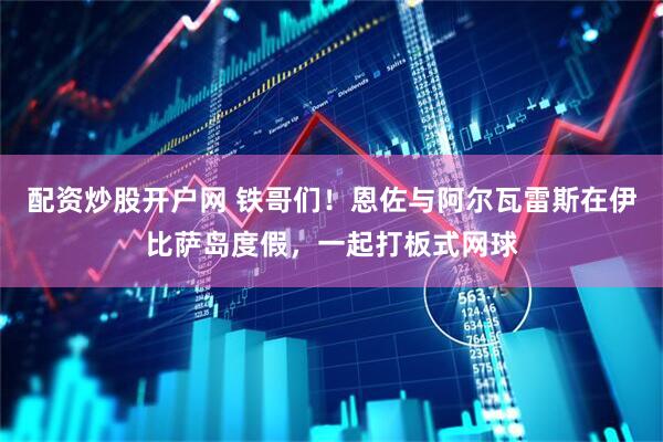 配资炒股开户网 铁哥们！恩佐与阿尔瓦雷斯在伊比萨岛度假，一起打板式网球